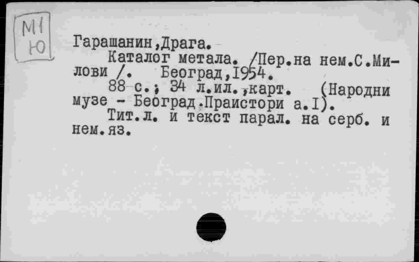 ﻿Гарашанин »Драга.
Каталог метала. /Пер.на нем.С.Ми-лови /. Београд,1954.
88 с.> 34 л.ил.»карт.	(Пародии
музе - Београд-Праистори а.1).
Тит.л. и текст парал. на серб, и нем.яз.